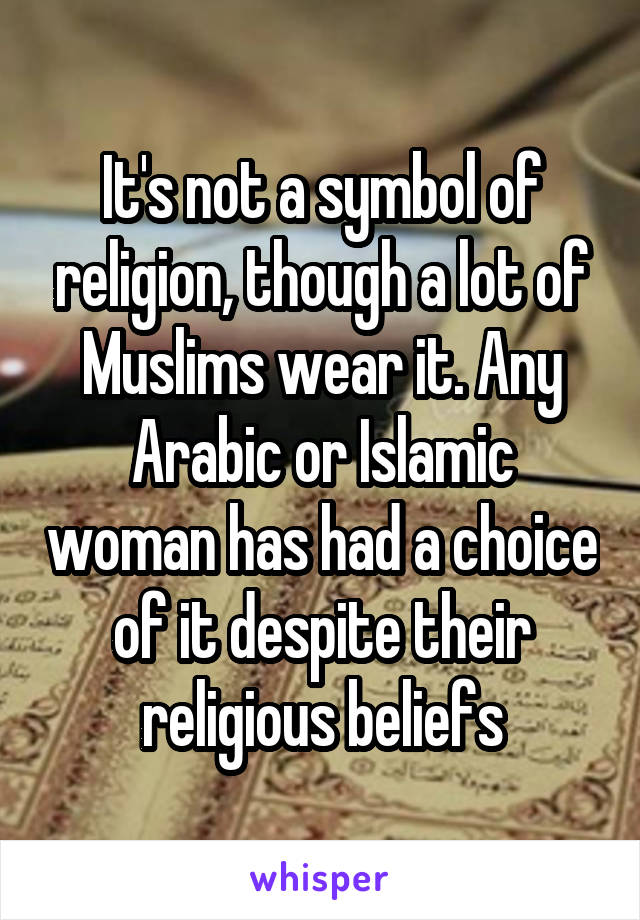 It's not a symbol of religion, though a lot of Muslims wear it. Any Arabic or Islamic woman has had a choice of it despite their religious beliefs