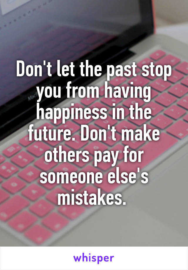 Don't let the past stop you from having happiness in the future. Don't make others pay for someone else's mistakes. 