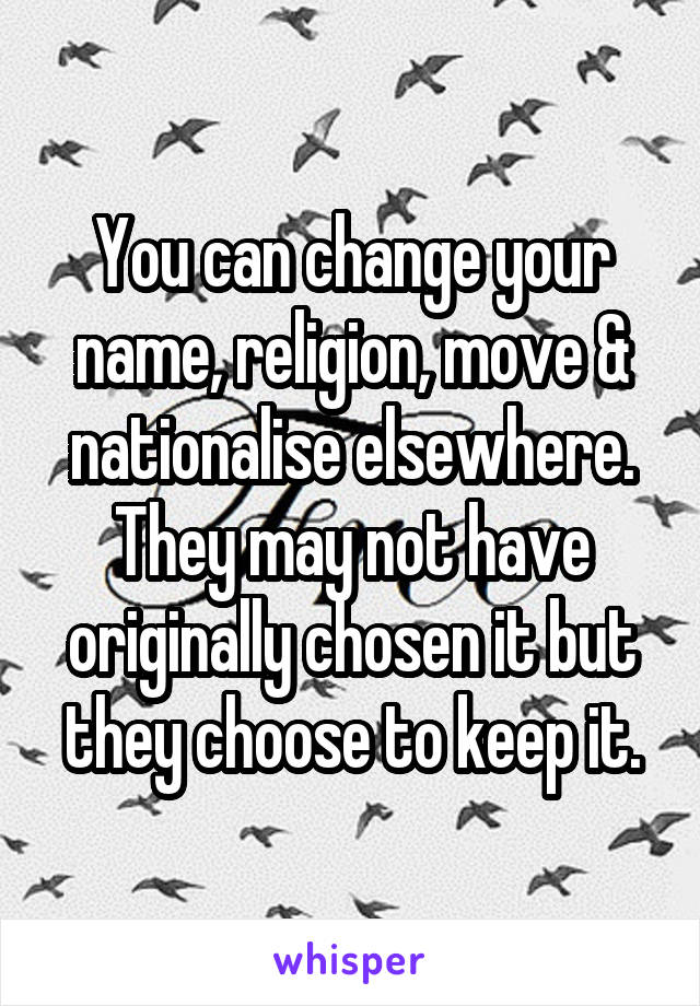 You can change your name, religion, move & nationalise elsewhere. They may not have originally chosen it but they choose to keep it.