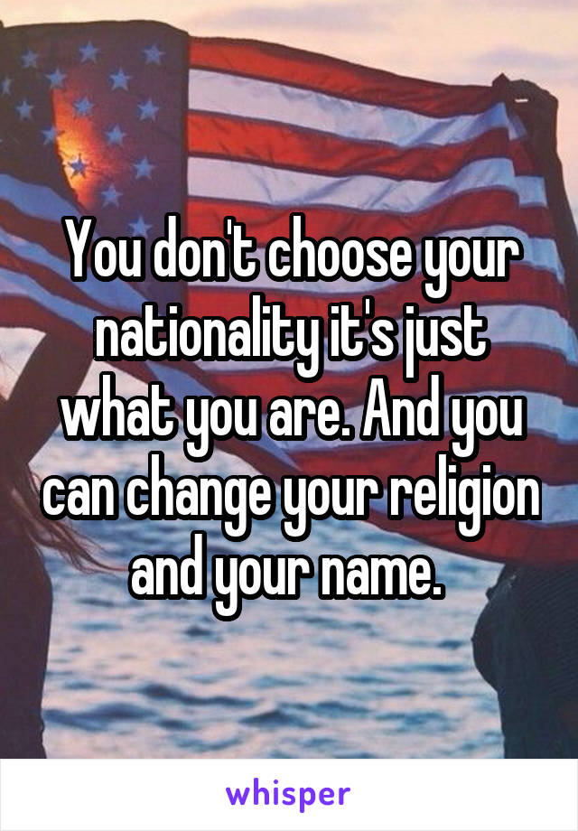 You don't choose your nationality it's just what you are. And you can change your religion and your name. 