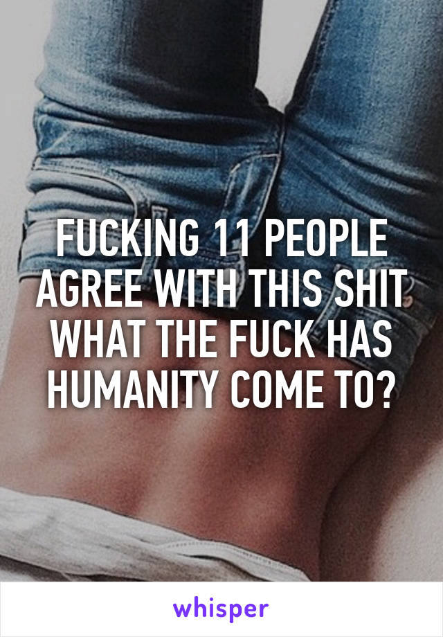 FUCKING 11 PEOPLE AGREE WITH THIS SHIT WHAT THE FUCK HAS HUMANITY COME TO?