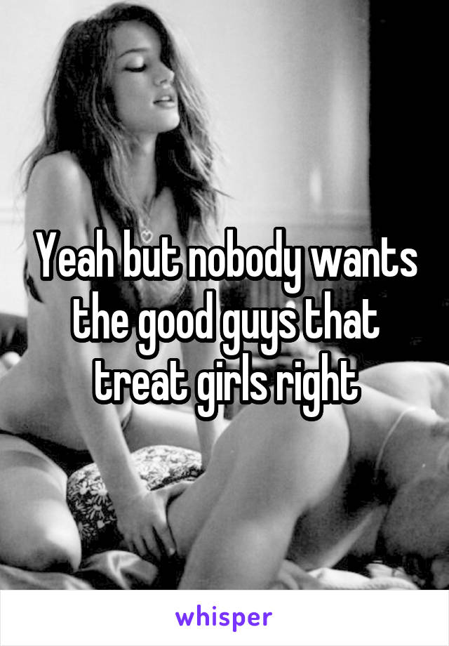 Yeah but nobody wants the good guys that treat girls right