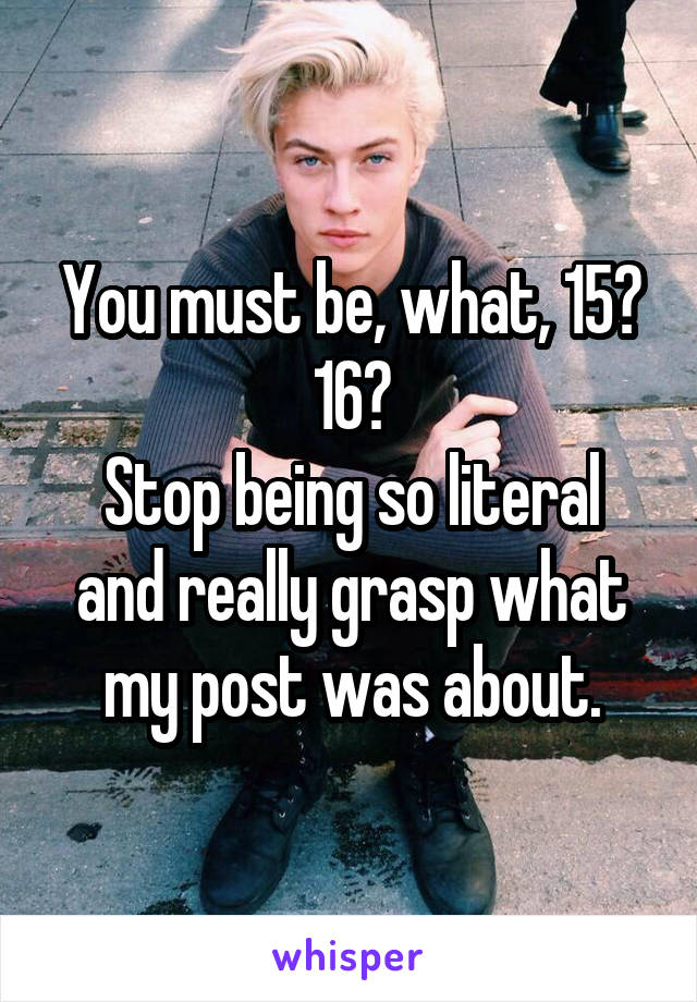 You must be, what, 15? 16?
Stop being so literal and really grasp what my post was about.