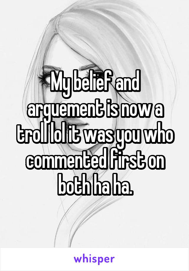 My belief and arguement is now a troll lol it was you who commented first on both ha ha.