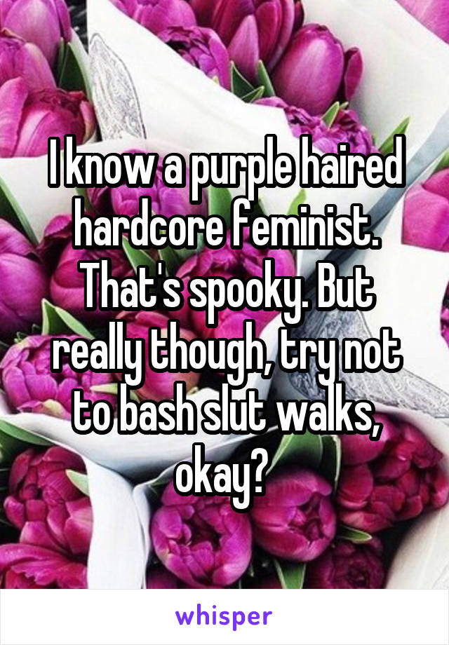 I know a purple haired hardcore feminist. That's spooky. But really though, try not to bash slut walks, okay? 