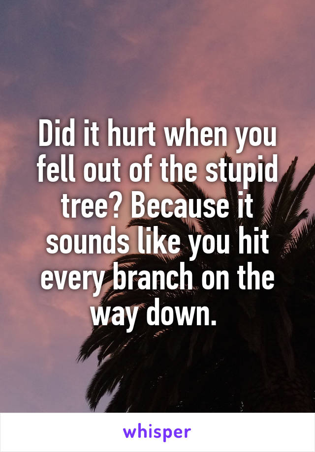 Did it hurt when you fell out of the stupid tree? Because it sounds like you hit every branch on the way down. 