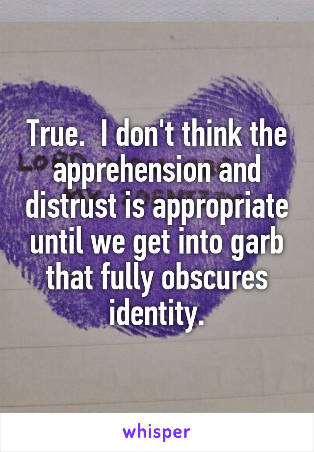 True.  I don't think the apprehension and distrust is appropriate until we get into garb that fully obscures identity.