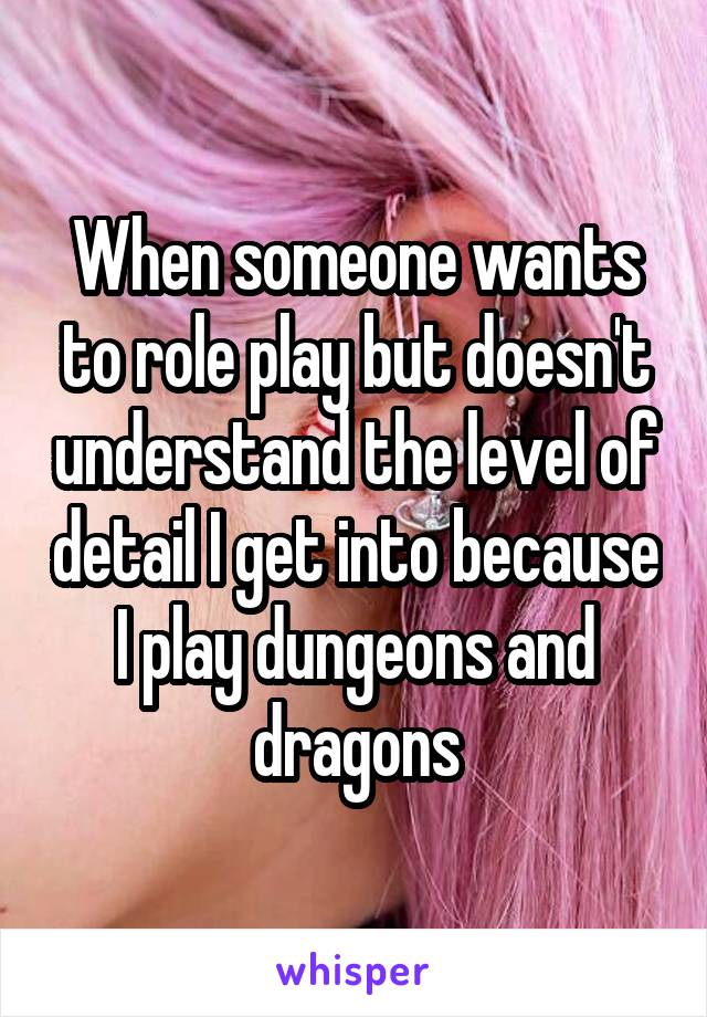 When someone wants to role play but doesn't understand the level of detail I get into because I play dungeons and dragons