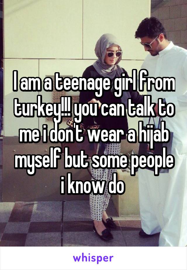 I am a teenage girl from turkey!!! you can talk to me i don't wear a hijab myself but some people i know do 