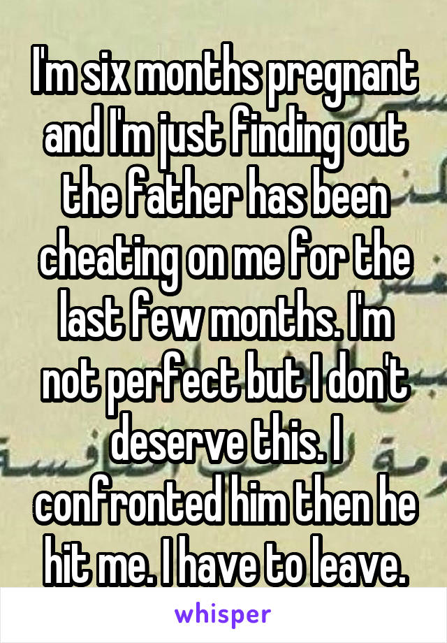 I'm six months pregnant and I'm just finding out the father has been cheating on me for the last few months. I'm not perfect but I don't deserve this. I confronted him then he hit me. I have to leave.