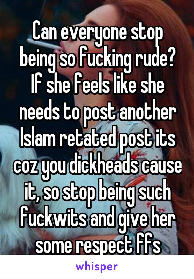 Can everyone stop being so fucking rude? If she feels like she needs to post another Islam retated post its coz you dickheads cause it, so stop being such fuckwits and give her some respect ffs