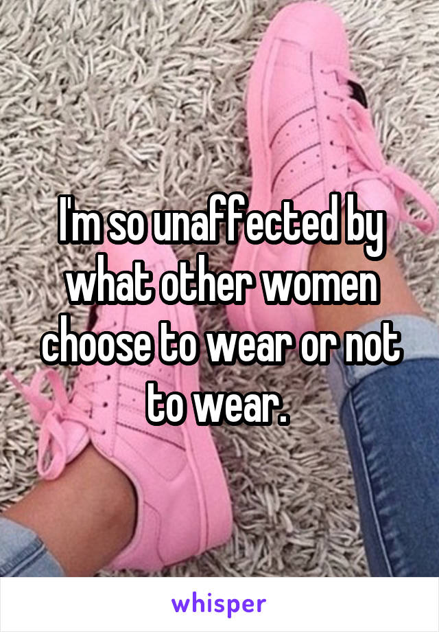 I'm so unaffected by what other women choose to wear or not to wear. 