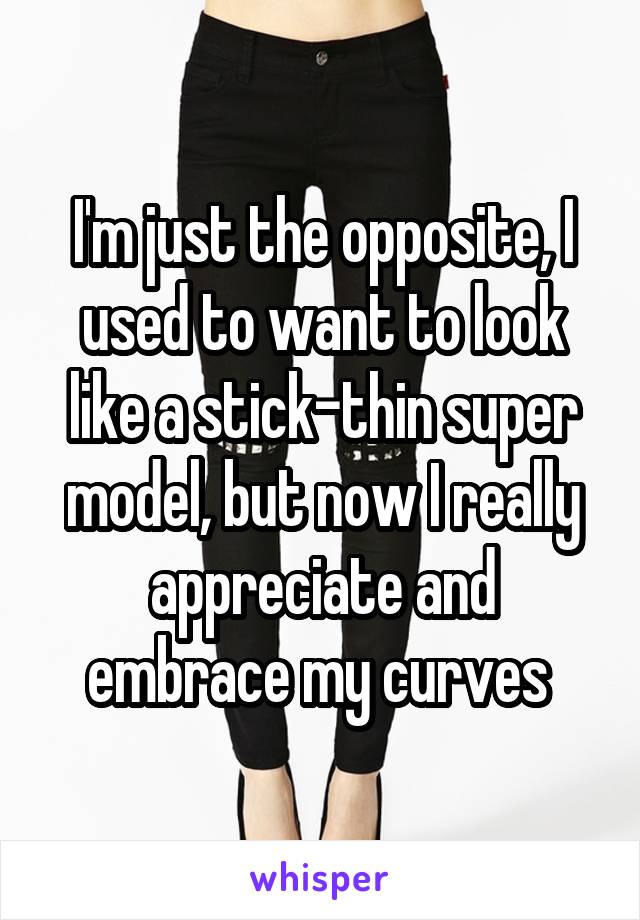 I'm just the opposite, I used to want to look like a stick-thin super model, but now I really appreciate and embrace my curves 