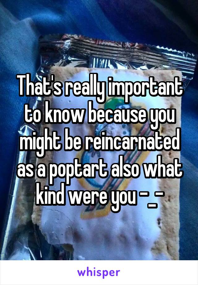 That's really important to know because you might be reincarnated as a poptart also what kind were you -_-