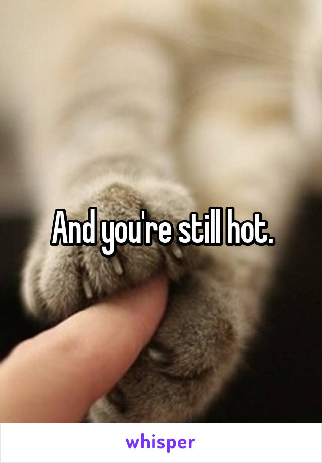 And you're still hot.