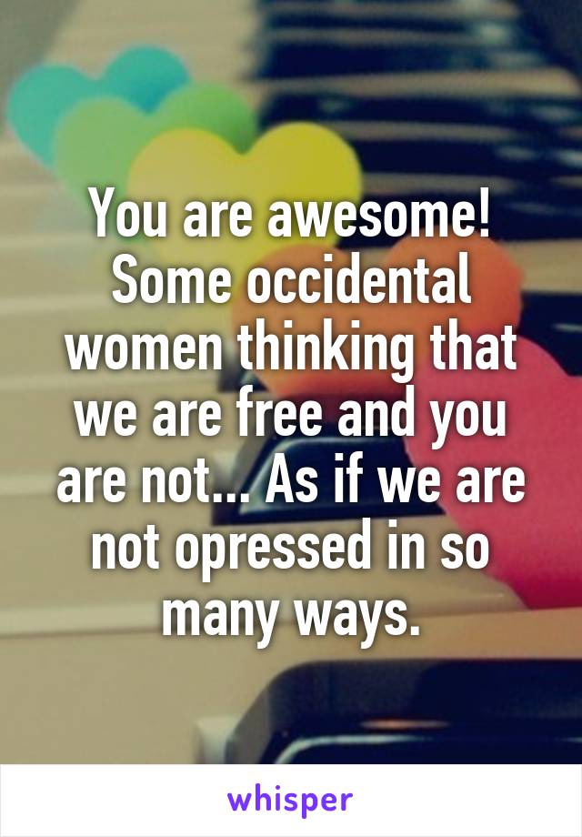 You are awesome! Some occidental women thinking that we are free and you are not... As if we are not opressed in so many ways.