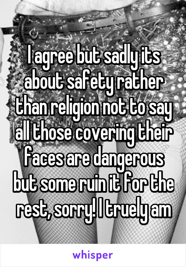 I agree but sadly its about safety rather than religion not to say all those covering their faces are dangerous but some ruin it for the rest, sorry! I truely am