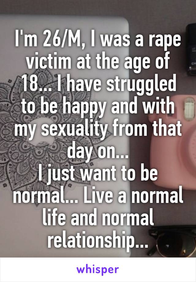 I'm 26/M, I was a rape victim at the age of 18... I have struggled to be happy and with my sexuality from that day on...
I just want to be normal... Live a normal life and normal relationship...