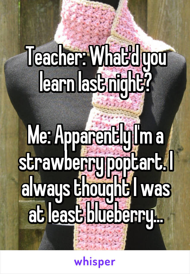 Teacher: What'd you learn last night?

Me: Apparently I'm a strawberry poptart. I always thought I was at least blueberry...