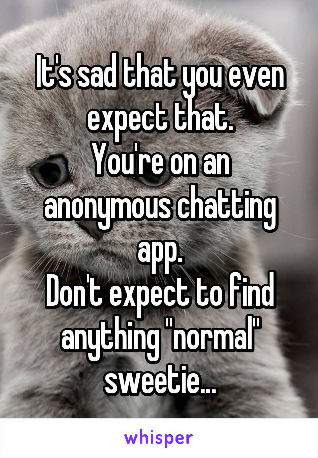 It's sad that you even expect that.
You're on an anonymous chatting app.
Don't expect to find anything "normal" sweetie...