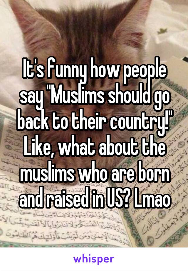 It's funny how people say "Muslims should go back to their country!" Like, what about the muslims who are born and raised in US? Lmao