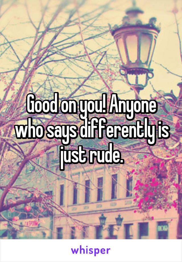 Good on you! Anyone who says differently is just rude.