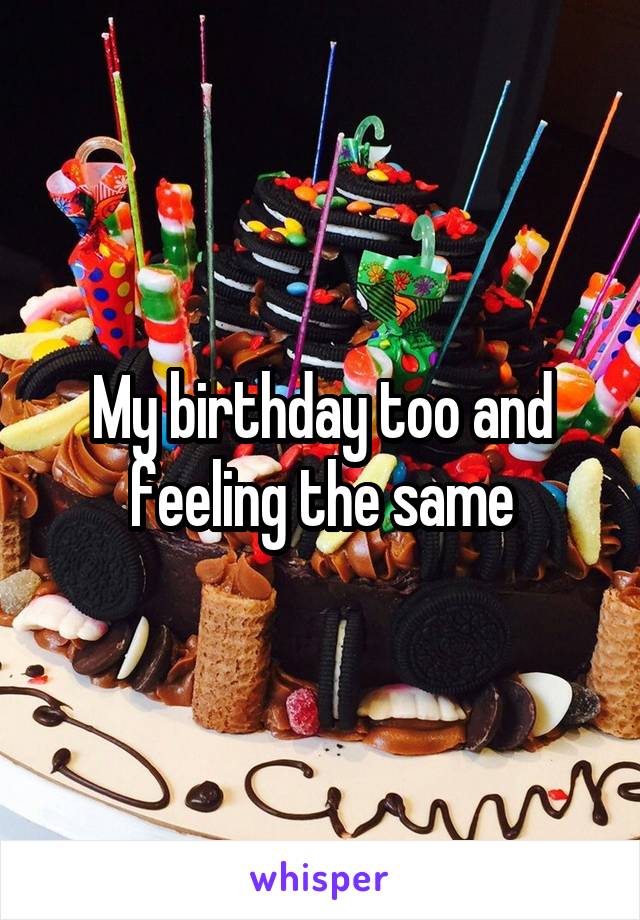 My birthday too and feeling the same