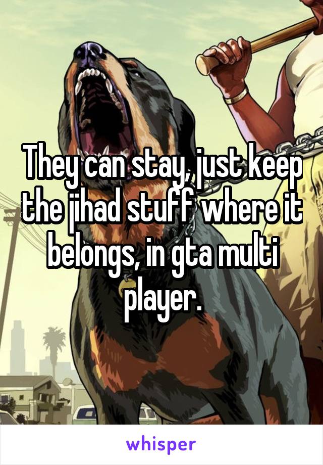 They can stay, just keep the jihad stuff where it belongs, in gta multi player.