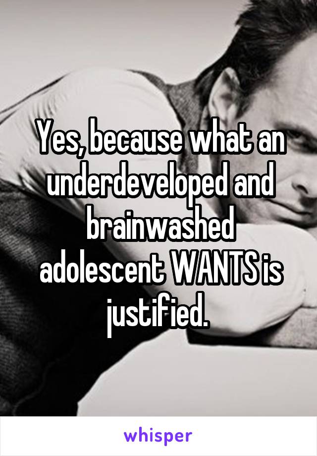 Yes, because what an underdeveloped and brainwashed adolescent WANTS is justified. 