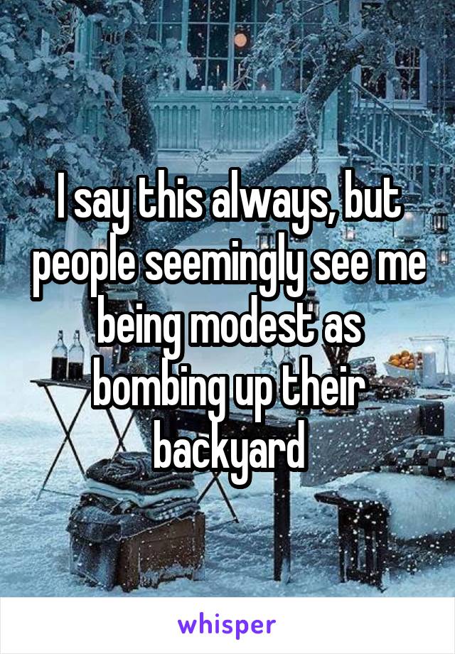 I say this always, but people seemingly see me being modest as bombing up their backyard