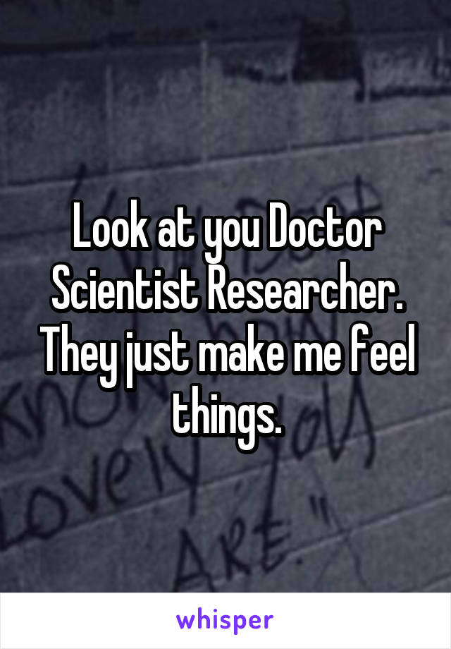 Look at you Doctor Scientist Researcher. They just make me feel things.