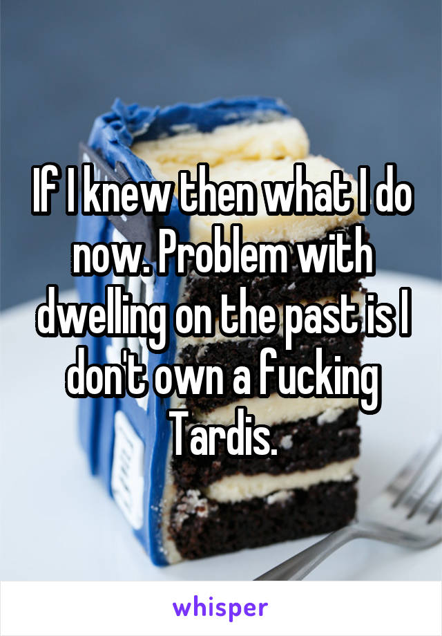 If I knew then what I do now. Problem with dwelling on the past is I don't own a fucking Tardis.