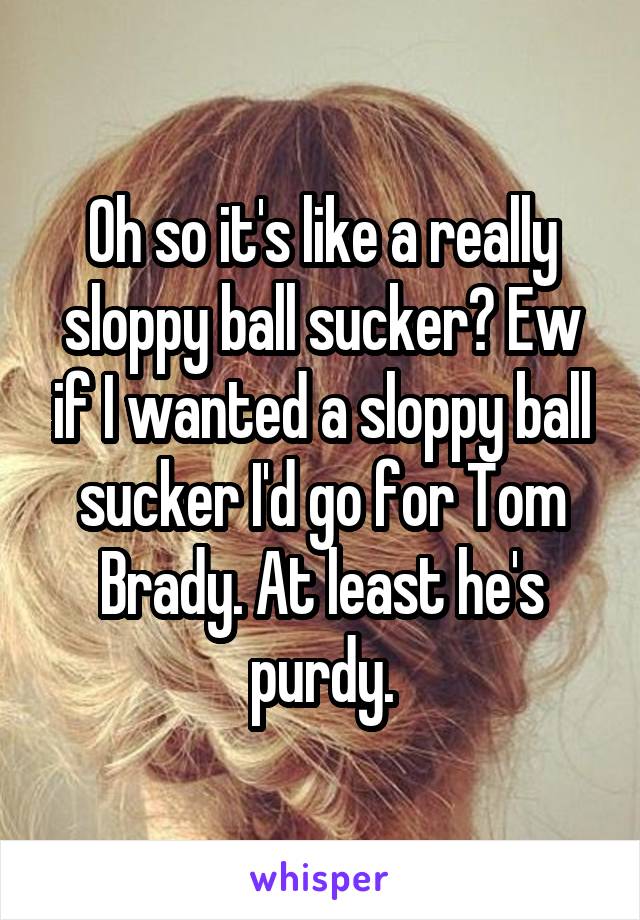 Oh so it's like a really sloppy ball sucker? Ew if I wanted a sloppy ball sucker I'd go for Tom Brady. At least he's purdy.