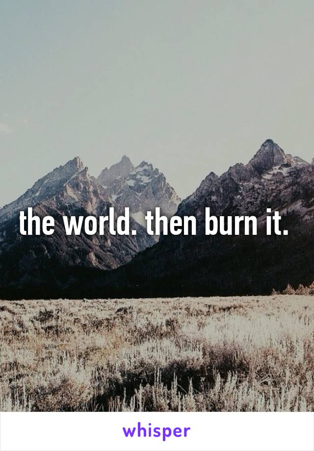 the world. then burn it. 
