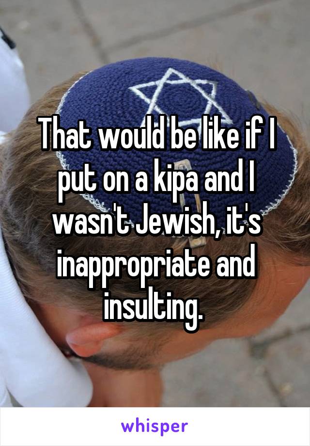 That would be like if I put on a kipa and I wasn't Jewish, it's inappropriate and insulting. 