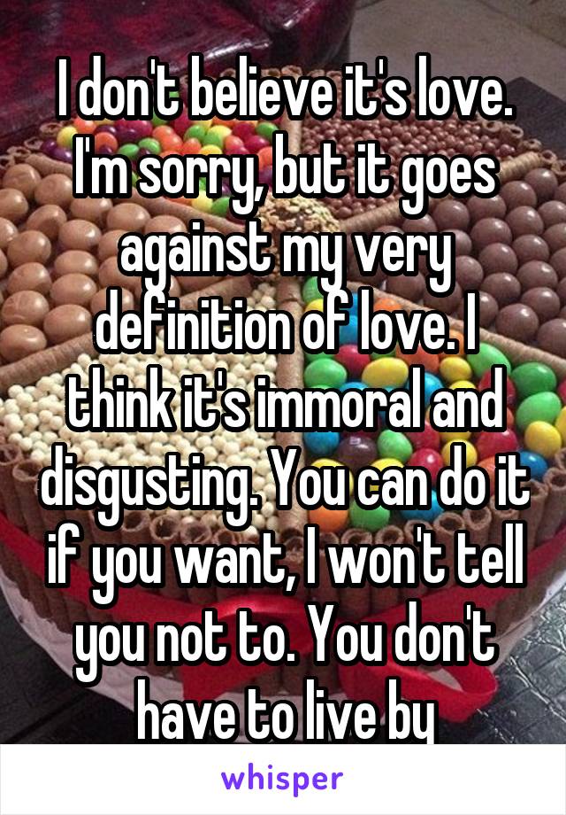 I don't believe it's love. I'm sorry, but it goes against my very definition of love. I think it's immoral and disgusting. You can do it if you want, I won't tell you not to. You don't have to live by