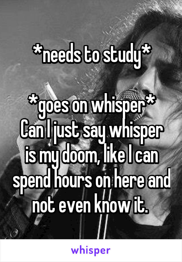 *needs to study*

*goes on whisper*
Can I just say whisper is my doom, like I can spend hours on here and not even know it. 