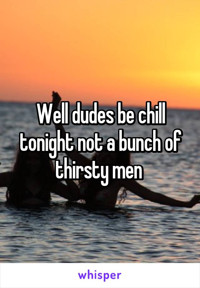 Well dudes be chill tonight not a bunch of thirsty men 