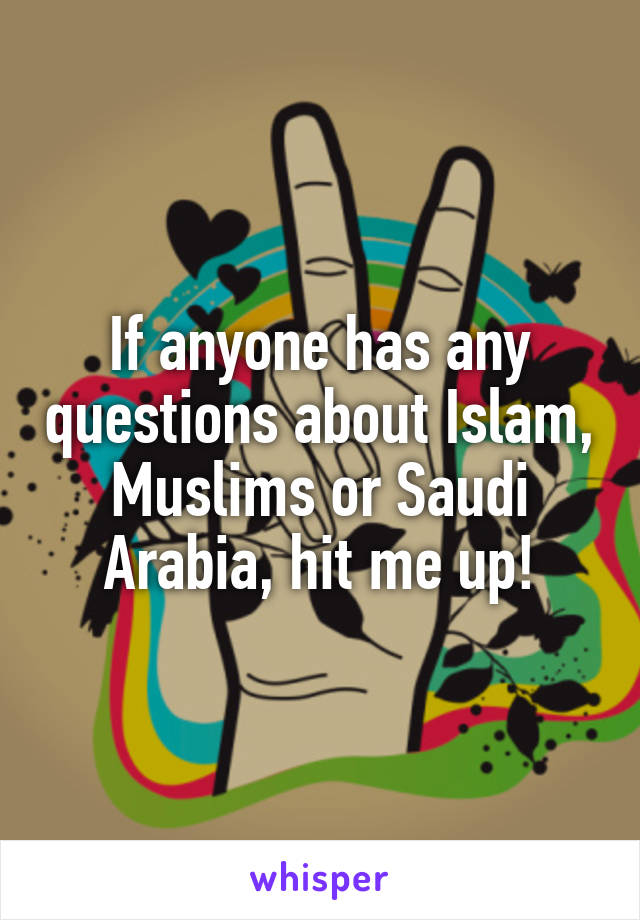 If anyone has any questions about Islam, Muslims or Saudi Arabia, hit me up!