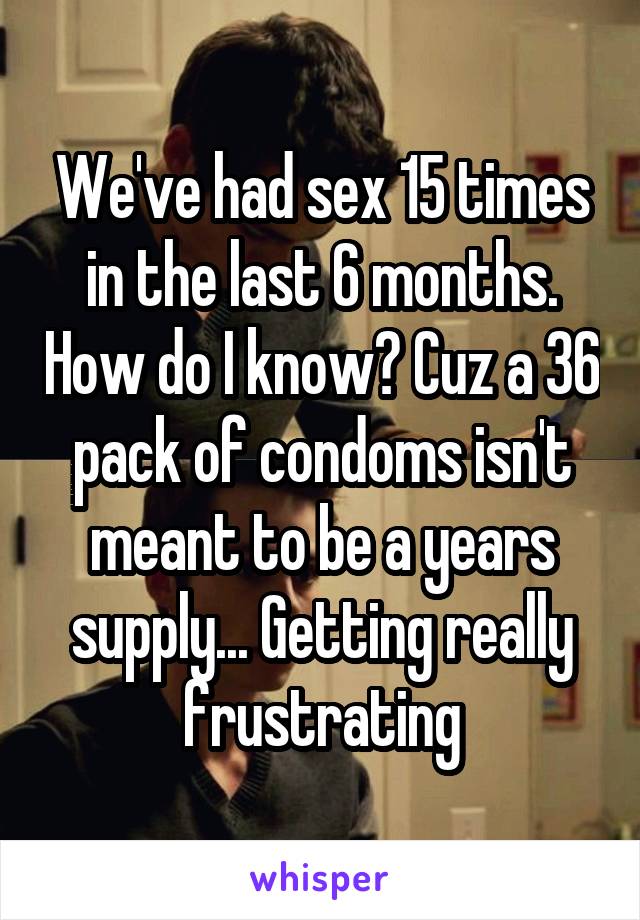 We've had sex 15 times in the last 6 months. How do I know? Cuz a 36 pack of condoms isn't meant to be a years supply... Getting really frustrating