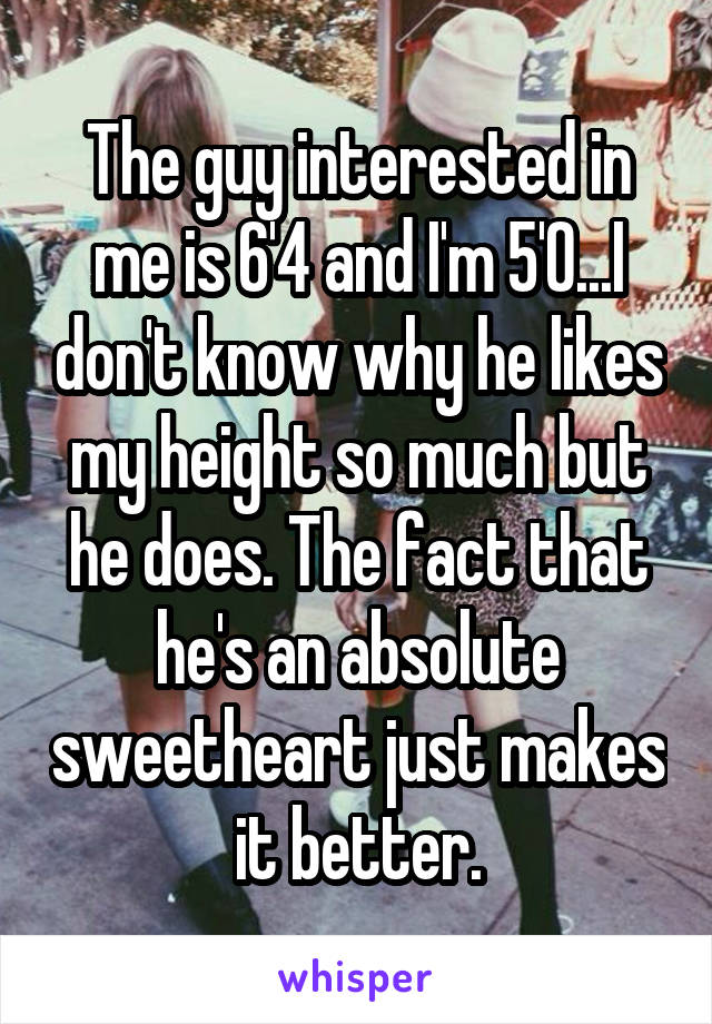 The guy interested in me is 6'4 and I'm 5'0...I don't know why he likes my height so much but he does. The fact that he's an absolute sweetheart just makes it better.