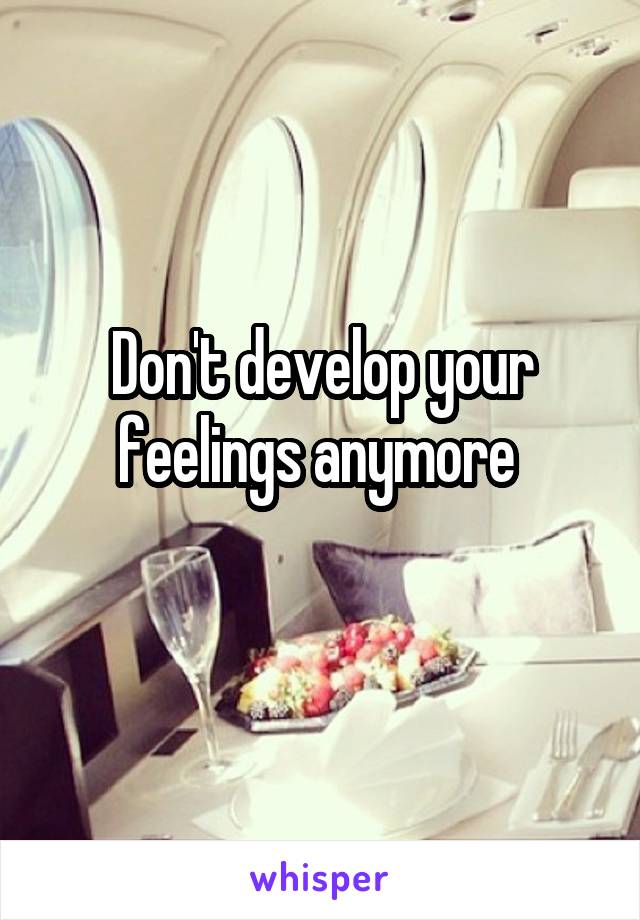 Don't develop your feelings anymore 
