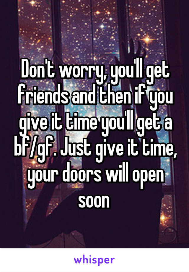 Don't worry, you'll get friends and then if you give it time you'll get a bf/gf. Just give it time, your doors will open soon 