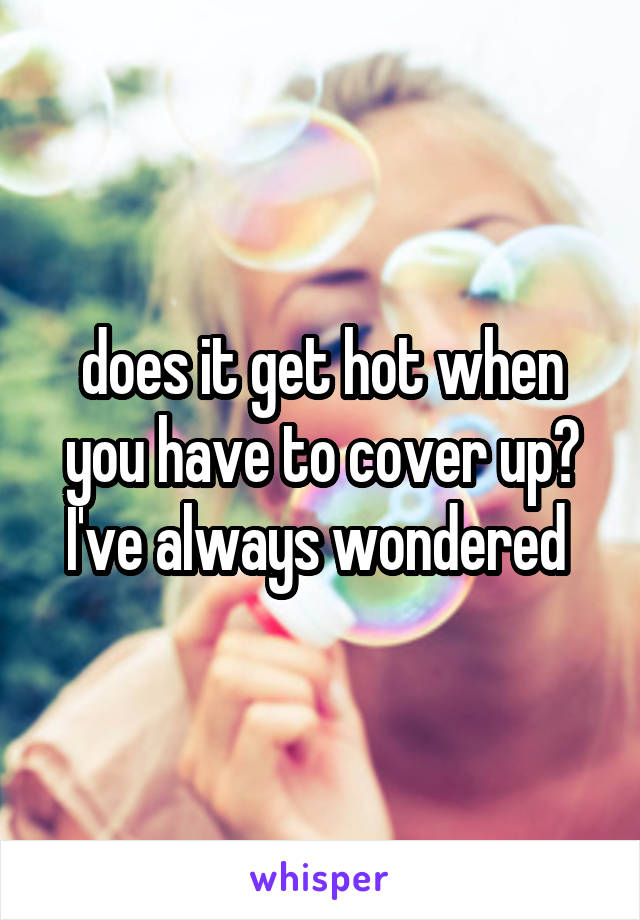 does it get hot when you have to cover up? I've always wondered 