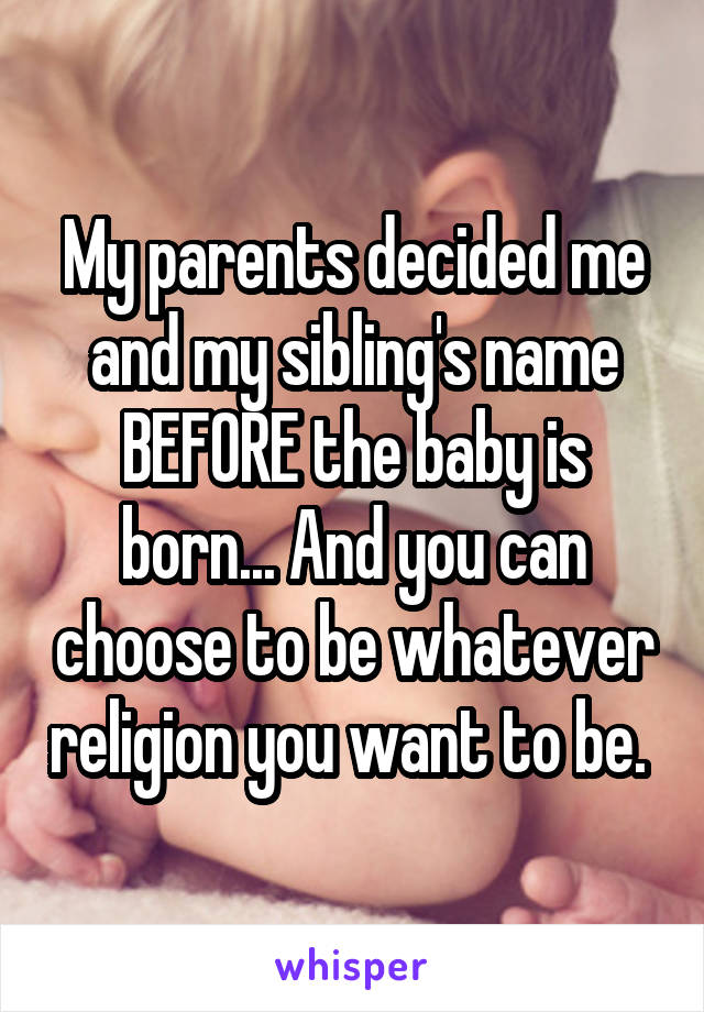 My parents decided me and my sibling's name BEFORE the baby is born... And you can choose to be whatever religion you want to be. 