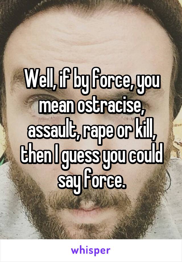 Well, if by force, you mean ostracise, assault, rape or kill, then I guess you could say force.