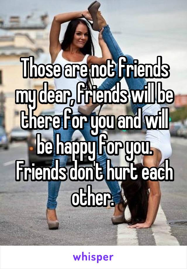 Those are not friends my dear, friends will be there for you and will be happy for you. Friends don't hurt each other. 