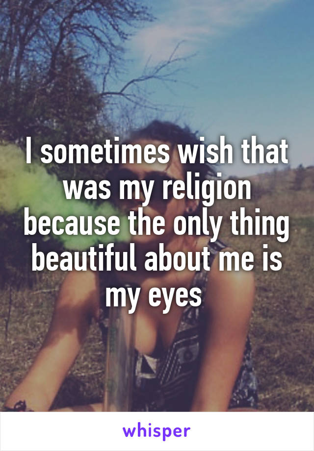 I sometimes wish that was my religion because the only thing beautiful about me is my eyes 