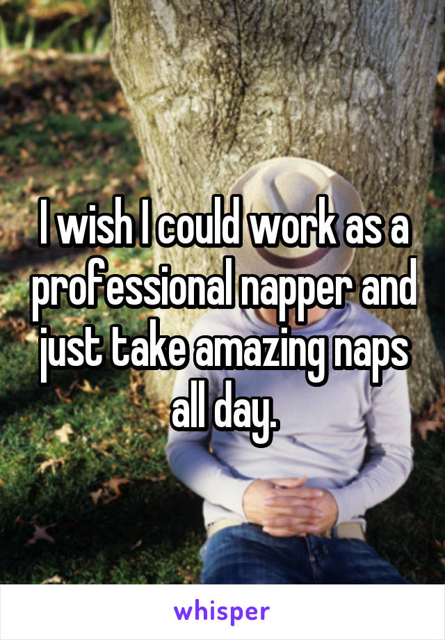 I wish I could work as a professional napper and just take amazing naps all day.