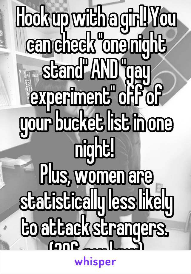 Hook up with a girl! You can check "one night stand" AND "gay experiment" off of your bucket list in one night! 
Plus, women are statistically less likely to attack strangers. 
(20f gay hmu)